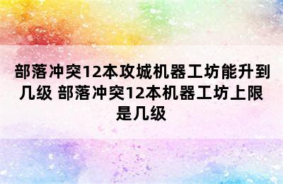 部落冲突12本攻城机器工坊能升到几级 部落冲突12本机器工坊上限是几级